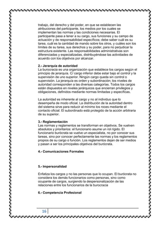trabajo, del derecho y del poder, en que se establecen las
atribuciones del participante, los medios por los cuales se
implementan las normas y las condiciones necesarias. El
participante pasa a tener a su cargo, sus funciones y su campo de
actuación y de responsabilidad específicos; debe saber cuál es su
tarea, cuál es la cantidad de mando sobre los otros, y cuáles son los
límites de su tarea, sus derechos y su poder, para no perjudicar la
estructura existente. Las responsabilidades administrativas son
diferenciadas y especializadas, distribuyéndose las actividades de
acuerdo con los objetivos por alcanzar.

2.- Jerarquía de autoridad
La burocracia es una organización que establece los cargos según el
principio de jerarquía. C/ cargo inferior debe estar bajo el control y la
supervisión de uno superior. Ningún cargo queda sin control o
supervisión. La jerarquía es orden y subordinación; los niveles de
autoridad corresponden a las diversas categorías. Todos los cargos
están dispuestos en niveles jerárquicos que encierran privilegios y
obligaciones, definidos mediante normas limitadas y específicas.

La autoridad es inherente al cargo y no al individuo que lo
desempeña de modo oficial. La distribución de la autoridad dentro
del sistema sirve para reducir al mínimo los roces mediante el
contacto oficial. El subordinado está protegido de la acción arbitraria
de su superior.

3.- Reglamentación
Las normas y reglamentos se transforman en objetivos. Se vuelven
absolutos y prioritarios: el funcionario asume un rol rígido. El
funcionario burócrata se vuelve un especialista, no por conocer sus
tareas, sino por conocer perfectamente las normas y los reglamentos
propios de su cargo o función. Los reglamentos dejan de ser medios
y pasan a ser los principales objetivos del burócrata.

4.- Comunicaciones Formales



5.- Impersonalidad

Enfatiza los cargos y no las personas que lo ocupan. El burócrata no
considera los demás funcionarios como personas, sino como
ocupante de cargos, surgiendo la despersonalización de las
relaciones entre los funcionarios de la burocracia

6.- Competencia Profesional




  16
 