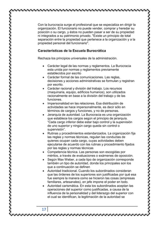 Con la burocracia surge el profesional que se especializa en dirigir la
organización. El funcionario no puede vender, comprar y heredar su
posición o su cargo, y éstos no pueden pasar a ser de su propiedad
ni integrados a su patrimonio privado. "Existe un principio de total
separación entre la propiedad que pertenece a la organización y a la
propiedad personal del funcionario".

Características de la Escuela Burocrática

Rechaza los principios universales de la administración.

       Carácter legal de las normas y reglamentos. La Burocracia
       esta unida por normas y reglamentos previamente
       establecidos por escrito
       Carácter formal de las comunicaciones. Las reglas,
       decisiones y acciones administrativas se formulan y registran
       por escrito.
       Carácter racional y división del trabajo. Los recursos
       (maquinaria, equipo, edificios humanos), son utilizados
       racionalmente en base a la división del trabajo y de las
       funciones.
       Impersonalidad en las relaciones. Esa distribución de
       actividades se hace impersonalmente, es decir sólo en
       términos de cargos y funciones, y no de personas.
       Jerarquía de autoridad. La Burocracia es una organización
       que establece los cargos según el principio de jerarquía.
       “Cada cargo inferior debe estar bajo control y la supervisión
       de uno superior y ningún cargo queda sin control o
       supervisión”.
       Rutinas y procedimientos estandarizados. La organización fija
       las reglas y normas técnicas, regulan las conductas de
       quienes ocupan cada cargo, cuyas actividades deben
       ejecutarse de acuerdo con las rutinas y procedimiento fijados
       por las reglas y normas técnicas
       Competencia técnica. Las personas son escogidas por
       méritos, a través de evaluaciones o exámenes de oposición.
       Según Max Weber, a cada tipo de organización corresponde
       también un tipo de autoridad, donde los principales son los
       que a continuación se definen
       Autoridad tradicional. Cuando los subordinados consideran
       que las órdenes de los superiores son justificadas por qué esa
       fue siempre la manera como se hicieron las cosas (empresas
       familiares, artesanales), en jefe impone el poder en todo.
       Autoridad carismática. En esta los subordinados aceptan las
       operaciones del superior como justificadas, a causa de la
       influencia de la personalidad y del liderazgo del superior con
       el cual se identifican, la legitimación de la autoridad se



  17
 
