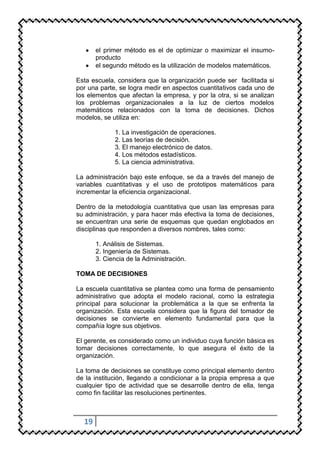 el primer método es el de optimizar o maximizar el insumo-
       producto
       el segundo método es la utilización de modelos matemáticos.

Esta escuela, considera que la organización puede ser facilitada si
por una parte, se logra medir en aspectos cuantitativos cada uno de
los elementos que afectan la empresa, y por la otra, si se analizan
los problemas organizacionales a la luz de ciertos modelos
matemáticos relacionados con la toma de decisiones. Dichos
modelos, se utiliza en:

             1. La investigación de operaciones.
             2. Las teorías de decisión.
             3. El manejo electrónico de datos.
             4. Los métodos estadísticos.
             5. La ciencia administrativa.

La administración bajo este enfoque, se da a través del manejo de
variables cuantitativas y el uso de prototipos matemáticos para
incrementar la eficiencia organizacional.

Dentro de la metodología cuantitativa que usan las empresas para
su administración, y para hacer más efectiva la toma de decisiones,
se encuentran una serie de esquemas que quedan englobados en
disciplinas que responden a diversos nombres, tales como:

       1. Análisis de Sistemas.
       2. Ingeniería de Sistemas.
       3. Ciencia de la Administración.

TOMA DE DECISIONES

La escuela cuantitativa se plantea como una forma de pensamiento
administrativo que adopta el modelo racional, como la estrategia
principal para solucionar la problemática a la que se enfrenta la
organización. Esta escuela considera que la figura del tomador de
decisiones se convierte en elemento fundamental para que la
compañía logre sus objetivos.

El gerente, es considerado como un individuo cuya función básica es
tomar decisiones correctamente, lo que asegura el éxito de la
organización.

La toma de decisiones se constituye como principal elemento dentro
de la institución, llegando a condicionar a la propia empresa a que
cualquier tipo de actividad que se desarrolle dentro de ella, tenga
como fin facilitar las resoluciones pertinentes.



  19
 