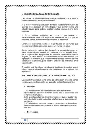  MUNDOS DE LA TOMA DE DECISIONES

La toma de decisiones dentro de la organización se puede llevar a
cabo considerando dos tipos de mundos:

1. El mundo racional (objetivo) en donde se puede tener la ilusión de
que las cosas suceden en forma lógica, y que siempre existe una
relación causal para poderse explicar ciertos hechos dentro de la
empresa.

2. El no racional (subjetivo), en donde lo que sucede no
necesariamente haya una explicación coherente de por qué se
producen ciertos acontecimientos dentro de la institución.

La toma de decisiones puede ser mejor llevada en un mundo que
tiene características racionales, que en un mundo subjetivo.

Dentro del mundo racional la información y su análisis juegan un
papel primordial para predecir las cosas que pueden suceder dentro
de la organización. Apoyándose en modelos matemáticos que le
asignen un cierto sentido y se conviertan en una herramienta que
representa la forma en que se comporta la realidad a la que se está
enfrentando la empresa, para resolver una serie de problemas en la
organización.

El modelo será de utilidad para la organización en la medida que el
mismo considere los elementos más importantes de la realidad que
representa.

VENTAJAS Y DESVENTAJAS DE LA TEORÍA CUANTITATIVA

La escuela Cuantitativa como forma de administrar, presenta ciertas
ventajas y desventajas, entre las que cabe señalar las siguientes:

       Ventajas

   1. El individuo debe de entender cuáles son las variables
   relevantes que se deben tomar en cuenta para la solución de una
   determinada situación.
   2. El gerente analiza las diferentes relaciones que se pueden dar
   entre los factores sobresalientes, y la forma en la que afectan al
   problema.
   3. El administrador conoce los comportamientos que deben tener
   las variables relevantes para que el asunto sea adecuadamente
   resuelto.

       Desventajas



  20
 
