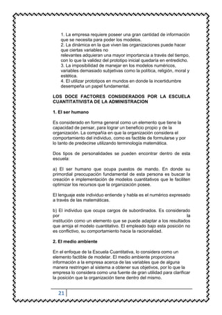 1. La empresa requiere poseer una gran cantidad de información
    que se necesita para poder los modelos.
    2. La dinámica en la que viven las organizaciones puede hacer
    que ciertas variables no
    relevantes adquieran una mayor importancia a través del tiempo,
    con lo que la validez del prototipo inicial quedaría en entredicho.
    3. La imposibilidad de manejar en los modelos numéricos,
    variables demasiado subjetivas como la política, religión, moral y
    estética.
    4. El utilizar prototipos en mundos en donde la incertidumbre
    desempeña un papel fundamental.

LOS DOCE FACTORES CONSIDERADOS POR LA ESCUELA
CUANTITATIVISTA DE LA ADMINISTRACION

1. El ser humano

Es considerado en forma general como un elemento que tiene la
capacidad de pensar, para lograr un beneficio propio y de la
organización. La compañía en que la organización considera el
comportamiento del individuo, como es factible de formularse y por
lo tanto de predecirse utilizando terminología matemática.

Dos tipos de personalidades se pueden encontrar dentro de esta
escuela:

a) El ser humano que ocupa puestos de mando. En donde su
primordial preocupación fundamental de esta persona es buscar la
creación e implementación de modelos cuantitativos que le faciliten
optimizar los recursos que la organización posee.

El lenguaje este individuo entiende y habla es el numérico expresado
a través de las matemáticas.

b) El individuo que ocupa cargos de subordinados. Es considerado
por                                                                la
institución como un elemento que se puede adaptar a los resultados
que arroja el modelo cuantitativo. El empleado bajo esta posición no
es conflictivo, su comportamiento hacia la racionalidad.

2. El medio ambiente

En el enfoque de la Escuela Cuantitativa, lo considera como un
elemento factible de modelar. El medio ambiente proporciona
información a la empresa acerca de las variables que de alguna
manera restringen al sistema a obtener sus objetivos, por lo que la
empresa lo considera como una fuente de gran utilidad para clarificar
la posición que la organización tiene dentro del mismo.


  21
 