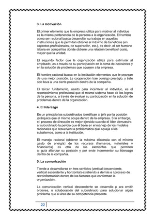 3. La motivación

El primer elemento que la empresa utiliza para motivar al individuo
es la misma pertenencia de la persona a la organización. El hombre
como ser racional busca desarrollar su trabajo en aquellas
instituciones que le permitan obtener el máximo de beneficios (en
aspectos profesionales, de superación, etc.), es decir, el ser humano
labora en compañías donde obtiene una relación beneficio/ costo,
mayor que la unidad.

El segundo factor que la organización utiliza para estimular al
empleado, es a través de su participación en la toma de decisiones y
en la solución de problemas que aquejen a la empresa.

El hombre racional busca en la institución elementos que le provean
de una mejor posición. La cooperación trae consigo prestigio, y éste
con lleva a una cierta posición dentro de la compañía.

El tercer fundamento, usado para incentivar al individuo, es el
reconocimiento profesional que el mismo sistema hace de los logros
de la persona, a través de evaluar su participación en la solución de
problemas dentro de la organización.

4. El liderazgo

En un principio los subordinados identifican al jefe por la posición
jerárquica que el mismo ocupa dentro de la empresa. S in embargo,
e l proceso de dirección es mejor ejercido cuando el líder demuestra
al subordinado la pericia que él tiene en el manejo de los modelos
racionales que resuelven la problemática que aqueja a los
subalternos, como a la institución.

El manejo racional (obtener la máxima eficiencia con el mínimo
gasto de energía) de los recursos (humanos, materiales y
financieros) es otro de los elementos que permiten
al guía afianzar su posición y por ende incrementar su liderazgo
dentro de la compañía.

5. La comunicación

Tiende a desarrollarse en tres sentidos (vertical descendente,
vertical ascendente y horizontal) existiendo a demás e l proceso de
retroinformación dentro de los factores que conforman la
organización.

La comunicación vertical descendente se desarrolla p ara emitir
órdenes, o colaboración del subordinado para solucionar algún
problema que el área de su competencia presenta.


  22
 