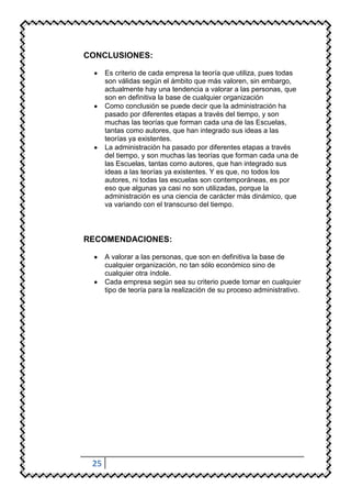 CONCLUSIONES:

      Es criterio de cada empresa la teoría que utiliza, pues todas
      son válidas según el ámbito que más valoren, sin embargo,
      actualmente hay una tendencia a valorar a las personas, que
      son en definitiva la base de cualquier organización
      Como conclusión se puede decir que la administración ha
      pasado por diferentes etapas a través del tiempo, y son
      muchas las teorías que forman cada una de las Escuelas,
      tantas como autores, que han integrado sus ideas a las
      teorías ya existentes.
      La administración ha pasado por diferentes etapas a través
      del tiempo, y son muchas las teorías que forman cada una de
      las Escuelas, tantas como autores, que han integrado sus
      ideas a las teorías ya existentes. Y es que, no todos los
      autores, ni todas las escuelas son contemporáneas, es por
      eso que algunas ya casi no son utilizadas, porque la
      administración es una ciencia de carácter más dinámico, que
      va variando con el transcurso del tiempo.



RECOMENDACIONES:

      A valorar a las personas, que son en definitiva la base de
      cualquier organización, no tan sólo económico sino de
      cualquier otra índole.
      Cada empresa según sea su criterio puede tomar en cualquier
      tipo de teoría para la realización de su proceso administrativo.




 25
 