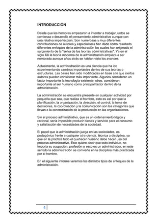 INTRODUCCIÓN

Desde que los hombres empezaron a intentar a trabajar juntos se
comienza o desarrolla el pensamiento administrativo aunque con
una relativa imperfección. Son numerosas y muy diferentes
contribuciones de autores y especialistas han dado como resultado
diferentes enfoques de la administración los cuales han originado el
surgimiento de la "selva de las teorías administrativas". Ya en el
siglo XX la teoría moderna de la administración empieza a ser
nombrada aunque años atrás se habían visto los avances.

Actualmente, la administración es una ciencia que ha ido
experimentando cambios importantes dentro de sus teorías o
estructuras. Las bases han sido modificadas en base a lo que ciertos
autores pueden considerar más importante. Algunos consideran un
factor importante la tecnología existente; otros, consideran
importante al ser humano como principal factor dentro de la
administración.

La administración se encuentra presente en cualquier actividad por
pequeña que sea, que realiza el hombre, esto es así por que la
planificación, la organización, la dirección, el control, la toma de
decisiones, la coordinación y la comunicación son las categorías que
llevan a la concretización de la producción en las organizaciones.

Sin el proceso administrativo, que es un ordenamiento lógico y
racional, sería imposible producir bienes y servicio para el consumo
y satisfacción de necesidades de la sociedad.

El papel que la administración juega en las sociedades, es
protagónico frente a cualquier otra ciencia, técnica o disciplina, ya
que en la práctica todo el quehacer humano debe hacer uso del
proceso administrativo. Esto quiere decir que todo individuo, no
importa su ocupación, profesión o sexo es un administrador, en este
sentido la administración se convierte en la disciplina más practicada
por el hombre.

En el siguiente informe veremos los distintos tipos de enfoques de la
administración.




    4
 