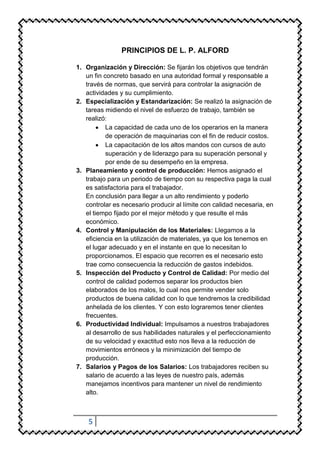 PRINCIPIOS DE L. P. ALFORD

1. Organización y Dirección: Se fijarán los objetivos que tendrán
   un fin concreto basado en una autoridad formal y responsable a
   través de normas, que servirá para controlar la asignación de
   actividades y su cumplimiento.
2. Especialización y Estandarización: Se realizó la asignación de
   tareas midiendo el nivel de esfuerzo de trabajo, también se
   realizó:
           La capacidad de cada uno de los operarios en la manera
           de operación de maquinarias con el fin de reducir costos.
           La capacitación de los altos mandos con cursos de auto
           superación y de liderazgo para su superación personal y
           por ende de su desempeño en la empresa.
3. Planeamiento y control de producción: Hemos asignado el
   trabajo para un periodo de tiempo con su respectiva paga la cual
   es satisfactoria para el trabajador.
   En conclusión para llegar a un alto rendimiento y poderlo
   controlar es necesario producir al límite con calidad necesaria, en
   el tiempo fijado por el mejor método y que resulte el más
   económico.
4. Control y Manipulación de los Materiales: Llegamos a la
   eficiencia en la utilización de materiales, ya que los tenemos en
   el lugar adecuado y en el instante en que lo necesitan lo
   proporcionamos. El espacio que recorren es el necesario esto
   trae como consecuencia la reducción de gastos indebidos.
5. Inspección del Producto y Control de Calidad: Por medio del
   control de calidad podemos separar los productos bien
   elaborados de los malos, lo cual nos permite vender solo
   productos de buena calidad con lo que tendremos la credibilidad
   anhelada de los clientes. Y con esto lograremos tener clientes
   frecuentes.
6. Productividad Individual: Impulsamos a nuestros trabajadores
   al desarrollo de sus habilidades naturales y el perfeccionamiento
   de su velocidad y exactitud esto nos lleva a la reducción de
   movimientos erróneos y la minimización del tiempo de
   producción.
7. Salarios y Pagos de los Salarios: Los trabajadores reciben su
   salario de acuerdo a las leyes de nuestro país, además
   manejamos incentivos para mantener un nivel de rendimiento
   alto.



    5
 