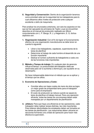 8. Seguridad y Conservación: Dentro de la organización tenemos
   como prioridad velar por la seguridad de los trabajadores para lo
   cual utilizamos altos niveles de protección ante cualquier
   accidente o daño de maquinaria.

Para analizar los enunciados anteriores, son seis los aspectos en los
que se han agrupado los principios de Taylor y que se encuentran
descritos en el manual de producción realizado por Alford,
conjuntamente con L. P. Bangs, R. J. y Hagemann, E. G. dichos
aspectos son:

1. Organización Industrial: Con el fin de lograr el funcionamiento
   efectivo de una organización manufacturera se debe tener en
   cuenta lo siguiente:

          Librar a los trabajadores, capataces, supervisores de la
          tarea de planificar
          Determinar el trabajo de cada hombre al desarrollo de una
          función importante
          Dedicar el número suficiente de trabajadores a cada una
          de las funciones más importantes

2. Método y Tiempo de trabajo: En cualquier plan de gerencia
   influye el tiempo. La productividad del trabajador debe ser
   observada para ver si aumenta o disminuye y así ayudarlo en su
   desempeño.

   Se hace indispensable determinar el método que se va aplicar y
   el tiempo que se utiliza.

3. Economía de Operaciones y Costo:

          Conciliar altos con bajos costos de mano de obra se logra
          un mejor grado de prosperidad tanto para el trabajador
          como para el empresario
          El costo de producción se reduce cuando se separa la
          tares de planificar el trabajo manual. Para una operación
          eficiente, todas las tareas de una empresa deben estar
          manejadas por un departamento de planificación

4. Jefatura: Para que haya una eficiencia en las operaciones, cada
   trabajador debe realizar tareas distintas, las más importantes.
   Para obtener efectividades los empleados deben ser tomados en
   las tareas de planificación. Las maquinarias deben ubicarse en
   secciones formando una unidad de operación para hacer más
   efectiva la supervisión.



    6
 