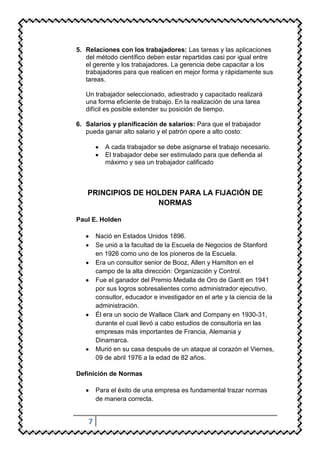 5. Relaciones con los trabajadores: Las tareas y las aplicaciones
   del método científico deben estar repartidas casi por igual entre
   el gerente y los trabajadores. La gerencia debe capacitar a los
   trabajadores para que realicen en mejor forma y rápidamente sus
   tareas.

   Un trabajador seleccionado, adiestrado y capacitado realizará
   una forma eficiente de trabajo. En la realización de una tarea
   difícil es posible extender su posición de tiempo.

6. Salarios y planificación de salarios: Para que el trabajador
   pueda ganar alto salario y el patrón opere a alto costo:

           A cada trabajador se debe asignarse el trabajo necesario.
           El trabajador debe ser estimulado para que defienda al
           máximo y sea un trabajador calificado



   PRINCIPIOS DE HOLDEN PARA LA FIJACIÓN DE
                   NORMAS

Paul E. Holden

        Nació en Estados Unidos 1896.
        Se unió a la facultad de la Escuela de Negocios de Stanford
        en 1926 como uno de los pioneros de la Escuela.
        Era un consultor senior de Booz, Allen y Hamilton en el
        campo de la alta dirección: Organización y Control.
        Fue el ganador del Premio Medalla de Oro de Gantt en 1941
        por sus logros sobresalientes como administrador ejecutivo,
        consultor, educador e investigador en el arte y la ciencia de la
        administración.
        Él era un socio de Wallace Clark and Company en 1930-31,
        durante el cual llevó a cabo estudios de consultoría en las
        empresas más importantes de Francia, Alemania y
        Dinamarca.
        Murió en su casa después de un ataque al corazón el Viernes,
        09 de abril 1976 a la edad de 82 años.

Definición de Normas

        Para el éxito de una empresa es fundamental trazar normas
        de manera correcta.


    7
 
