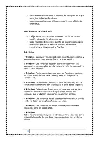 Estas normas deben tener el conjunto de preceptos en el que
        se regirán todas las decisiones.
        La correcta acotación de dichas normas llevaran al éxito de
        un objetivo.


Determinación de las Normas

        La fijación de las normas de acción es una de las normas o
        función primordial de administración.
        Debe realizarse teniendo en cuenta los siguientes principios
        formulados por Paul E. Holden, profesor de dirección
        industrial de la Universidad de Stanford.

Principios

1° Principio: Cualquier Principio debe ser concreto, claro, positivo y
comprensible para todos los que forman la organización.

2° Principio: Las Principios deberán expresarse dentro de las
prácticas, los términos y las peculiaridades de cada departamento o
división de la empresa.

3° Principio: Por fundamentales que sean las Principios, no deben
ser nunca inflexibles con todo, deben poseer un alto grado de
permanencia.

4° Principio: La estabilidad de las Principios es esencial y las que
se varían constantemente son fatales para el éxito de los negocios.

5° Principio: Deben haber Principios como sean necesarias para
abordar las condiciones que puedan proveerse pero no tan
excesivos que produzcan confusiones y no tengan sentido.

6° Principio: Las Principios deben basarse en hechos en un criterio
sólido, no deben ser simples reflejos personales.

7° Principio: Las Principios no deben exponer procedimientos
detallados, salvo en casos raros.

8° Principio
Deben reconocer los principios económicos, estar de acuerdo con la
legislación federal o de otra clase y ser compatibles con el interés
público”.




    8
 
