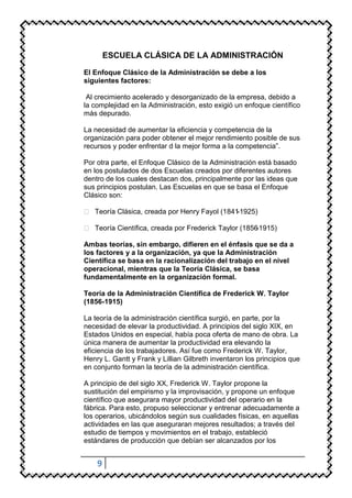 ESCUELA CLÁSICA DE LA ADMINISTRACIÓN

El Enfoque Clásico de la Administración se debe a los
siguientes factores:

 Al crecimiento acelerado y desorganizado de la empresa, debido a
la complejidad en la Administración, esto exigió un enfoque científico
más depurado.

La necesidad de aumentar la eficiencia y competencia de la
organización para poder obtener el mejor rendimiento posible de sus
recursos y poder enfrentar d la mejor forma a la competencia”.

Por otra parte, el Enfoque Clásico de la Administración está basado
en los postulados de dos Escuelas creados por diferentes autores
dentro de los cuales destacan dos, principalmente por las ideas que
sus principios postulan. Las Escuelas en que se basa el Enfoque
Clásico son:

 Teoría Clásica, creada por Henry Fayol (1841-1925)

 Teoría Científica, creada por Frederick Taylor (1856-1915)

Ambas teorías, sin embargo, difieren en el énfasis que se da a
los factores y a la organización, ya que la Administración
Científica se basa en la racionalización del trabajo en el nivel
operacional, mientras que la Teoría Clásica, se basa
fundamentalmente en la organización formal.

Teoría de la Administración Científica de Frederick W. Taylor
(1856-1915)

La teoría de la administración científica surgió, en parte, por la
necesidad de elevar la productividad. A principios del siglo XIX, en
Estados Unidos en especial, había poca oferta de mano de obra. La
única manera de aumentar la productividad era elevando la
eficiencia de los trabajadores. Así fue como Frederick W. Taylor,
Henry L. Gantt y Frank y Lillian Gilbreth inventaron los principios que
en conjunto forman la teoría de la administración científica.

A principio de del siglo XX, Frederick W. Taylor propone la
sustitución del empirismo y la improvisación, y propone un enfoque
científico que asegurara mayor productividad del operario en la
fábrica. Para esto, propuso seleccionar y entrenar adecuadamente a
los operarios, ubicándolos según sus cualidades físicas, en aquellas
actividades en las que aseguraran mejores resultados; a través del
estudio de tiempos y movimientos en el trabajo, estableció
estándares de producción que debían ser alcanzados por los


    9
 
