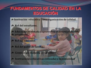 FUNDAMENTOS DE CALIDAD EN LA
        EDUCACIÓN
 Institución educativa – una organización de calidad.

 Rol del estudiante.

 Educación orientada a aprovechar el potencial de cada
 estudiante.

 Rol del educador.

 Rol del padre de familia.

 Gente en permanente desarrollo.

 Instituciones educativas enfocadas a la comunidad.
 