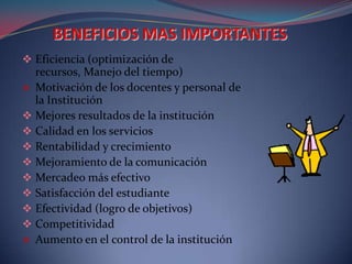  Eficiencia (optimización de
  recursos, Manejo del tiempo)
 Motivación de los docentes y personal de
  la Institución
 Mejores resultados de la institución
 Calidad en los servicios
 Rentabilidad y crecimiento
 Mejoramiento de la comunicación
 Mercadeo más efectivo
 Satisfacción del estudiante
 Efectividad (logro de objetivos)
 Competitividad
 Aumento en el control de la institución
 