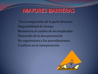     Poco compromiso de la parte directiva
    Disponibilidad de tiempo
    Resistencia al cambio de los empleados
    Desarrollo de la documentación
    No seguimiento a los procedimientos
    Conflicto en la interpretación
 