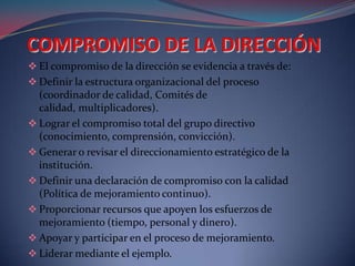  El compromiso de la dirección se evidencia a través de:
 Definir la estructura organizacional del proceso
  (coordinador de calidad, Comités de
  calidad, multiplicadores).
 Lograr el compromiso total del grupo directivo
  (conocimiento, comprensión, convicción).
 Generar o revisar el direccionamiento estratégico de la
  institución.
 Definir una declaración de compromiso con la calidad
  (Política de mejoramiento continuo).
 Proporcionar recursos que apoyen los esfuerzos de
  mejoramiento (tiempo, personal y dinero).
 Apoyar y participar en el proceso de mejoramiento.
 Liderar mediante el ejemplo.
 