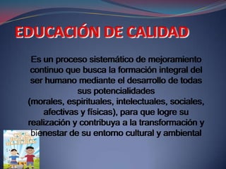Es un proceso sistemático de mejoramiento
 continuo que busca la formación integral del
 ser humano mediante el desarrollo de todas
             sus potencialidades
(morales, espirituales, intelectuales, sociales,
    afectivas y físicas), para que logre su
realización y contribuya a la transformación y
 bienestar de su entorno cultural y ambiental
 