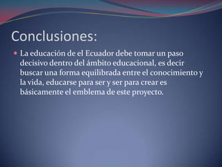Conclusiones:
 La educación de el Ecuador debe tomar un paso
 decisivo dentro del ámbito educacional, es decir
 buscar una forma equilibrada entre el conocimiento y
 la vida, educarse para ser y ser para crear es
 básicamente el emblema de este proyecto.
 