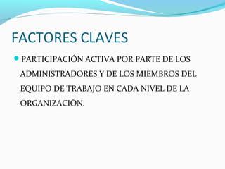 FACTORES CLAVES
PARTICIPACIÓN ACTIVA POR PARTE DE LOS

 ADMINISTRADORES Y DE LOS MIEMBROS DEL
 EQUIPO DE TRABAJO EN CADA NIVEL DE LA
 ORGANIZACIÓN.
 