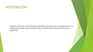 INTEGRACIÓN 
Obtener y articular los elementos materiales y humanos que la organización y la 
planeación señalan como necesarios para el adecuado funcionamiento de un 
organismo. 
 