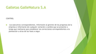Galletas GalleNatura S.A 
CONTROL 
 Los ejecutivos correspondientes, informarán al gerente de los progresos de la 
empresa e informarán de cualquier variación o cambio que se presente o 
tenga que realizarse para establecer las correcciones correspondientes a la 
planeación u otras de las fases a segur. 
 