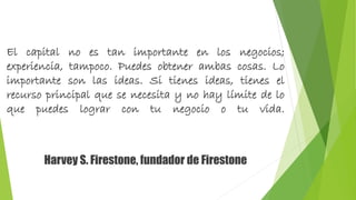 El capital no es tan importante en los negocios; 
experiencia, tampoco. Puedes obtener ambas cosas. Lo 
importante son las ideas. Si tienes ideas, tienes el 
recurso principal que se necesita y no hay límite de lo 
que puedes lograr con tu negocio o tu vida. 
Harvey S. Firestone, fundador de Firestone 
 