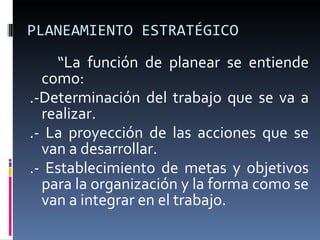 PLANEAMIENTO ESTRATÉGICO “ La función de planear se entiende como: .-Determinación del trabajo que se va a realizar.  .- La proyección de las acciones que se van a desarrollar.  .- Establecimiento de metas y objetivos para la organización y la forma como se van a integrar en el trabajo. 