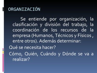 ORGANIZACIÓN Se entiende por organización, la clasificación y división del trabajo, la coordinación de los recursos de la empresa (Humanos, Técnicos y Físicos , entre otros). Además determinar: Qué se necesita hacer? Cómo, Quién, Cuándo y Dónde se va a realizar? 