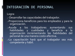 INTEGRACIÓN DE PERSONAL Logra: .- Desarrollar las capacidades del trabajador. .-Proporciona beneficios para los empleados y para la organización. .-Ayuda a los trabajadores aumentando sus habilidades y cualidades y beneficia a la organización incrementando las habilidades del personal de una manera costo-efectiva. .-La capacitación hará que el trabajador sea más competente y hábil.  