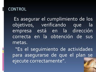 CONTROL Es asegurar el cumplimiento de los objetivos, verificando que la empresa está en la dirección correcta en la obtención de sus metas.  “ Es el seguimiento de actividades para asegurarse de que el plan se ejecute correctamente”. 