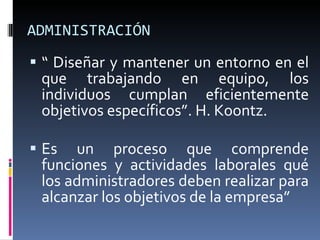 ADMINISTRACIÓN “  Diseñar y mantener un entorno en el que trabajando en equipo, los individuos cumplan eficientemente objetivos específicos”. H. Koontz. Es un proceso que comprende funciones y actividades laborales qué los administradores deben realizar para alcanzar los objetivos de la empresa” 