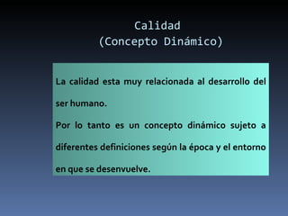 Calidad  (Concepto Dinámico) La calidad esta muy relacionada al desarrollo del ser humano. Por lo tanto es un concepto dinámico sujeto a diferentes definiciones según la época y el entorno en que se desenvuelve. 