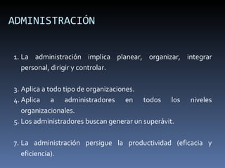 ADMINISTRACIÓN La administración implica planear, organizar, integrar personal, dirigir y controlar. Aplica a todo tipo de organizaciones. Aplica a administradores en todos los niveles organizacionales. Los administradores buscan generar un superávit. La administración persigue la productividad (eficacia y eficiencia). 