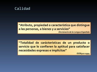 Calidad “ Atributo, propiedad o característica que distingue a las personas, a bienes y a servicios” Diccionario de la Lengua Española “ Totalidad de carácterísticas de un producto o servicio que le confieren la aptitud para satisfacer necesidades expresas e implícitas” ISO8402:1994 