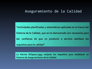 Aseguramiento de la Calidad “ Actividades planificadas y sistemáticas aplicadas en el marco del Sistema de la Calidad, que se ha demostrado son necesarias para dar confianza de que un producto o servicio satisface los requisitos para la calidad”. La Norma ISO9001:1994 estipula los requisitos para establecer un Sistema de Aseguramiento de la Calidad. 