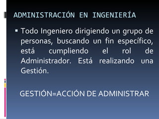 ADMINISTRACIÓN EN INGENIERÍA Todo Ingeniero dirigiendo un grupo de personas, buscando un fin específico, está cumpliendo el rol de Administrador. Está realizando una Gestión. GESTIÓN=ACCIÓN DE ADMINISTRAR 