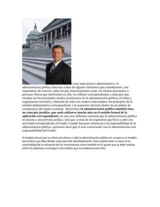 Como todo proceso administrativo, la
administracion publica funciona a base de algunos elementos que consideramos, son
importantes de conocer, entre los que mencionaremos están, los medios personales o
personas físicas que intervienen en ella; los tributos correspondientes a cada país que
resultan ser los principales medios económicos de la administración publica; el órden y
organización racional y coherente de todos los medios relacionados; los principios de la
entidad administrativa correspondiente y la actuación eficiente dentro de un ámbito de
competencia del órgano actuante. Ahora bien, la administración publica también tiene
un concepto jurídico, que suele utilizarse mucho más en el sentido formal de la
aplicación correspondiente; en este caso debemos remarcar que la administración publica
no denota a una persona jurídica, sino que se trata de un organismo que lleva a cabo una
actividad correspondiente al Estado. Cuando hacemos referencia a la responsabilidad de la
administracion publica, queremos decir que el acto consecuente con la administración será
responsabilidad del Estado.

El modelo actual que se utiliza para llevar a cabo la administración pública en un país es el modelo
burocrático que Max Weber suele describir detalladamente. Este modelo tiene su base en la
racionalidad de la utilización de los instrumentos como también en el ajuste que se debe realizar
entre los objetivos a conseguir y los medios que se emplearan para ello.
 