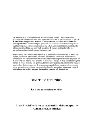 No podemos dejar de mencionar que la administracion publica cuenta con algunas
prerrogativas que la sitúan en un nivel superior al que posee la gestión publica, ya que, en
la administración podemos destacar la interpretación unilateral de los contratos
correspondientes; la capacidad para ejecutar todos los actos administrativas requeridos,
que hace referencia a todos aquellos actos que deben cumplirse obligatoriamente que la
administración pública esta autorizada a imponer de manera unilateral a todos los
particulares de la sociedad (multas, impuestos, etc).

Generalmente en la administracion publica, se destaca el sometimiento que se aplica en
alguna jurisdicción especializada, que suele denominarse jurisdicción administrativa-
contenciosa. Por último debemos decir que la administración pública es una obligación con
la cual tiene que cumplir cada gobierno de cada país, y aunque es muy difícil hallar alguna
nación en donde la misma sea ignorada, debemos decir que se deben implementar modelos
que resulten eficientes para que de esta manera se pueda lograr un desarrollo económico y
social que tanto se necesita en Latinoamérica. Por ello, un modelo moderno y eficaz de
administracion publica, debe ser la prioridad de cada jefe de gobierno.




                          CAPITULO SEGUNDO.


                        La Administración pública.




    II.a.- Precisión de las características del concepto de
                   Administración Pública.
 