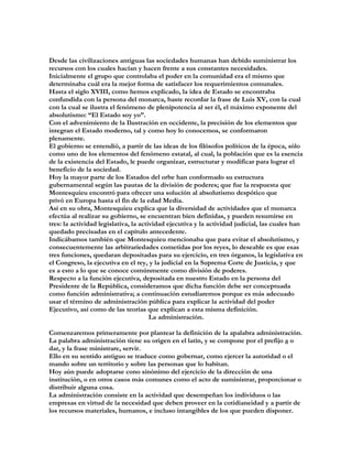 Desde las civilizaciones antiguas las sociedades humanas han debido suministrar los
recursos con los cuales hacían y hacen frente a sus constantes necesidades.
Inicialmente el grupo que controlaba el poder en la comunidad era el mismo que
determinaba cuál era la mejor forma de satisfacer los requerimientos comunales.
Hasta el siglo XVIII, como hemos explicado, la idea de Estado se encontraba
confundida con la persona del monarca, baste recordar la frase de Luis XV, con la cual
con la cual se ilustra el fenómeno de plenipotencia al ser él, el máximo exponente del
absolutismo: “El Estado soy yo”.
Con el advenimiento de la Ilustración en occidente, la precisión de los elementos que
integran el Estado moderno, tal y como hoy lo conocemos, se conformaron
plenamente.
El gobierno se entendió, a partir de las ideas de los filósofos políticos de la época, sólo
como uno de los elementos del fenómeno estatal, al cual, la población que es la esencia
de la existencia del Estado, le puede organizar, estructurar y modificar para lograr el
beneficio de la sociedad.
Hoy la mayor parte de los Estados del orbe han conformado su estructura
gubernamental según las pautas de la división de poderes; que fue la respuesta que
Montesquieu encontró para ofrecer una solución al absolutismo despótico que
privó en Europa hasta el fin de la edad Media.
Así en su obra, Montesquieu explica que la diversidad de actividades que el monarca
efectúa al realizar su gobierno, se encuentran bien definidas, y pueden resumirse en
tres: la actividad legislativa, la actividad ejecutiva y la actividad judicial, las cuales han
quedado precisadas en el capítulo antecedente.
Indicábamos también que Montesquieu mencionaba que para evitar el absolutismo, y
consecuentemente las arbitrariedades cometidas por los reyes, lo deseable es que esas
tres funciones, quedaran depositadas para su ejercicio, en tres órganos, la legislativa en
el Congreso, la ejecutiva en el rey, y la judicial en la Suprema Corte de Justicia, y que
es a esto a lo que se conoce comúnmente como división de poderes.
Respecto a la función ejecutiva, depositada en nuestro Estado en la persona del
Presidente de la República, consideramos que dicha función debe ser conceptuada
como función administrativa; a continuación estudiaremos porque es más adecuado
usar el término de administración pública para explicar la actividad del poder
Ejecutivo, así como de las teorías que explican a esta misma definición.
                                       La administración.

Comenzaremos primeramente por plantear la definición de la apalabra administración.
La palabra administración tiene su origen en el latín, y se compone por el prefijo a o
dar, y la frase ministrare, servir.
Ello en su sentido antiguo se traduce como gobernar, como ejercer la autoridad o el
mando sobre un territorio y sobre las personas que lo habitan.
Hoy aún puede adoptarse cono sinónimo del ejercicio de la dirección de una
institución, o en otros casos más comunes como el acto de suministrar, proporcionar o
distribuir alguna cosa.
La administración consiste en la actividad que desempeñan los individuos o las
empresas en virtud de la necesidad que deben proveer en la cotidianeidad y a partir de
los recursos materiales, humanos, e incluso intangibles de los que pueden disponer.
 
