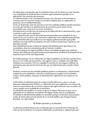 Se refleja pues en la gestión que los individuos hacen de los bienes con que cuentan,
con el propósito de rendir de ellos el máximo aprovechamiento posible en su
aplicación a las carencias del momento.
La administración es de vital importancia para el ser humano en los momentos
actuales, pues los recursos conque la naturaleza dispone para su explotación en
potencia, son en realidad limitados.
Como se desprende, tanto las personan como las entidades públicas pueden practicar
los actos que tiendan a la administración de sus bienes, pues ambas tienen
necesidades que cubrir ante la escasez de haberes.
Así observamos tres diversas circunstancias de aplicación de la administración, y que
consisten a saber en las siguientes:
a) La administración que es efectuada por los particulares para distribuir el uso y
consumo de sus recursos, y que conocemos adjetivada como administración privada.
b) La administración que realizan los tres órganos gubernamentales para poder
satisfacer sus requerimientos propios, tal como lo hacen las personas colectivas, mal
llamadas morales
Esta administración que realizan los órganos del gobierno para aprovisionar sus
necesidades, tiene las características de ser interna y mediata.
Es interna porque los órganos públicos tienen necesidades propias que satisfacer,
mismas que deben proveer primeramente para garantizar el eficiente desempeño de las
funciones que les han sido depositadas.

Es mediata porque con su realización, los órganos públicos no efectúan sus funciones,
pero sí es un medio que les permite a los órganos como a cualquier otro individuo,
satisfacer sus carencias. Una vez cumplido lo anterior, los tres órganos utilizan sus
provisiones para ejecutar las funciones de que son depositarios para atender al bien
general.

Podemos resumir que las entidades públicas primero se administran y ulteriormente
realizan los actos tendientes a ejecutar su función para cumplir con la sociedad y
realizar el bien público. Así pues, la administración aplicada de esta manera es un
medio.

c) Por último la administración que realiza el poder Ejecutivo, y que es a la que
llamamos Administración Pública, y a diferencia de la que explicamos en el inciso b),
tiene las características de ser externa respecto del órgano Ejecutivo que la realiza, así
como cumple con la cualidad de ser inmediata
La administración pública es externa respecto al órgano Ejecutivo ya que con su
aplicación no se satisfacen necesidades del órgano titular, sino de la población.
Y también la administración pública es inmediata, porque el ejecutivo al practicarla,
realiza de forma directa la prestación de un servicio público que de igual manera
beneficia a la colectividad.

                          El Poder ejecutivo y su función.

La Doctrina tradicionalmente ha considerado que el contenido de las funciones de
cada uno de los poderes se encuentra delimitado con plenitud, se argumentaba que
 