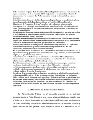 dicho contenido respecto de la función del Poder Legislativo consiste en la creación de
leyes, en tanto que el de la Función del Poder Judicial se centra en la resolución de
controversias y el contenido del Poder Ejecutivo es la ejecución de la Ley a casos
concretos.
Coincidimos con el maestro Gabino Fraga cuando postula que no es adecuado afirmar
que es la ejecución de la Ley el contenido de la Función del Poder Ejecutivo.
El concepto de “ejecución de la ley” se refiere a la realización así como de la
observancia en la existencia material, de lo que prescribe el orden normativo vigente
en un Estado, por parte de los órganos y organismos que componen su gobierno, así
como de su población.
Por ello cuando alguno de los tres órganos de gobierno, cualquiera que este sea, realiza
la actividad que se les encomendó, también terminan, en la práctica por aplicar y
últimamente ejecutar una ley abstracta.
Verbigracia del Poder Legislativo cuando al realizar su función e iniciar la creación de
un precepto normativo, tiene necesariamente que ejecutar primero la Ley abstracta que
contiene el procedimiento legislativo que prescribe la Carta Magna.
Por otra parte, cuando el Poder Judicial dirime conflictos y sustrae de la Legislación
existente la normatividad que devuelve el orden a la paz contrariada por una
controversia, también ejecuta el contenido de la Ley.
Así es que afirmar que el contenido de la actividad que el Poder Ejecutivo realiza sea la
Ejecución de la Ley, puede resultar como el maestro Fraga previene, o bien demasiado
amplio, o ya igualmente muy limitado.
Concurrimos con el Profesor que al referirnos a la Función del Poder Ejecutivo,
debemos tener en mente que el mismo se refiere a la realización de la función de
administración pública y no de la función ejecutiva.
Probablemente el lector podrá pensar que resulta igualmente ambiguo conferir el
nombre de función administrativa a la que realiza el Ejecutivo, y aún más
problemático, pues como queda asentado a inicios del presente capítulo todas las
entidades públicas, tienen la necesidad de administrarse para poder lograr en la
realidad social, el desarrollo de su función.
Por ello no dejaremos de subrayar el carácter que distingue a la función administrativa
realizada por el Ejecutivo, y de los actos que emite en el ejercicio de esa atribución,
dicha cualidad que la distingue, es la inmediatez de la aplicación de la administración,
así como de la permanencia y continuidad de la misma, para proveer el bien general.
Lo dicho en el párrafo anterior distingue a los actos que emanan del Ejecutivo, de
otros que devienen o son emitidos por otras personas, órganos u organismos públicos
o privados.

                    La Definición de Administración Pública.

       La Administración Pública es el contenido esencial de la actividad
correspondiente al Poder Ejecutivo, y se refiere a las actividades de gestión, que
el titular de la misma desempeña sobre los bienes del Estado para suministrarlos
de forma inmediata y permanente, a la satisfacción de las necesidades públicas y
lograr con ello el bien general; dicha atribución tiende a la realización de un
 