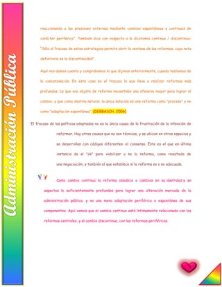 9
reaccionando a las presiones externas mediante cambios espontáneos y continuos de
carácter periférico". También dice con respecto a la dicotomía continuo / discontinuo:
"Sólo el fracaso de estas estrategias permite abrir la ventana de las reformas, cuya nota
definitoria es la discontinuidad".
Aquí nos damos cuenta y comprobamos lo que dijimos anteriormente, cuando hablamos de
la concatenación. En este caso es el fracaso lo que lleva a realizar reformas más
profundas. Lo que era objeto de reforma necesitaba una ofensiva mayor para lograr el
cambio, y que como destino natural, la única solución es una reforma como "proceso" y no
como "adaptación espontánea". (DEBBASCH, 2006)
El fracaso de las políticas adoptadas no es la única causa de la frustración de la intención de
reformar. Hay otras causas que no son técnicas, y se ubican en otros espacios y
se desarrollan con códigos diferentes: el consenso. Este es el que en última
instancia da el "ok" para viabilizar o no la reforma, como resultado de
una negociación, y también el que establece si la reforma es o no adecuada.
Como cambio continuo la reforma obedece a cambios en su identidad y en
aspectos lo suficientemente profundos para lograr una alteración marcada de la
administración pública; y no una mera adaptación periférica o espontánea de sus
componentes. Aquí vemos que el cambio continuo está íntimamente relacionado con las
reformas centrales, y el cambio discontinuo, con las reformas periféricas.
 