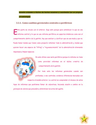 sucesión ordenada y fáctica de hechos sucesivos y coordinados (en un programa
y/o estrategia).
3.3.1. Como cambios gerenciales centrales o periféricos
ste punto se vincula con el anterior. Digo esto porque para establecer lo que es una
reforma central y lo que es una reforma periférica en aspectos dinámicos como son el
comportamiento dentro de la gestión, hay que analizar y clarificar que es una moda y que no.
Puede haber modas que tienen como proyecto reformar toda la administración y modas que
quieren hacer una especie de "lifting" o "rejuvenecimiento" de la administración eliminando
impurezas y limpiar espacios.
En este último caso sería periférico porque la reforma no tiene
como prioridad reformas en el núcleo o matriz de
comportamiento de la gestión.
Por todo esto las reformas gerenciales cuando son
profundas, o sea centrales, evidencia diferencias marcadas con
respecto al modelo anterior. Lo central es comprender el alcance de estos
tipos de reformas que podríamos llamar de valorativas, haciendo alusión a cambio en la
jerarquía de valores que preceden y determinan los actos del agente.
E
 