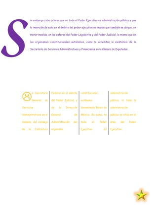 in embargo cabe aclarar que no todo el Poder Ejecutivo es administración pública y que
la inserción de esta en el ámbito del poder ejecutivo no impide que también se ubique, en
menor medida, en las esferas del Poder Legislativo y del Poder Judicial, lo mismo que en
los organismos constitucionales autónomos, como lo acreditan la existencia de la
Secretaría de Servicios Administrativos y Financieros en la Cámara de Diputados.
a Secretaría
General de
Servicios
Administrativos en el
Senado, del Consejo
de la Judicatura
Federal en el ámbito
del Poder Judicial, y
de la Dirección
General de
Administración del
organismo
constitucional
autónomo
denominado Banco de
México. En suma, no
todo el Poder
Ejecutivo es
administración
pública, ni toda la
administración
pública se sitúa en el
área del Poder
Ejecutivo.
S

 