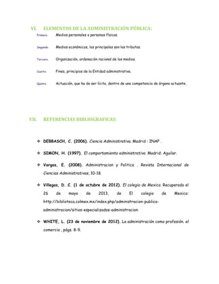 VI. ELEMENTOS DE LA ADMINISTRACIÓN PÚBLICA:
Primero. Medios personales o personas físicas.
Segundo. Medios económicos, los principales son los tributos.
Tercero. Organización, ordenación racional de los medios.
Cuarto. Fines, principios de la Entidad administrativa.
Quinto. Actuación, que ha de ser lícita, dentro de una competencia de órgano actuante.
VII. REFERENCIAS BIBLIOGRAFICAS:
 DEBBASCH, C. (2006). Ciencia Administrativa. Madrid : INAP .
 SIMON, H. (1997). El comportamiento administrativo. Madrid: Aguilar.
 Vargas, E. (2008). Administracion y Politica . Revista Internacional de
Ciencias Administrativas, 10-18.
 Villegas, D. C. (1 de octubre de 2012). El colegio de Mexico. Recuperado el
26 de mayo de 2013, de El colegio de Mexico:
http://biblioteca.colmex.mx/index.php/administracion-publica-
administracion/sitios-especializados-administracion
 WHITE, L. (23 de noviembre de 2012). La administración como profesión. el
comercio , págs. 8-9.
 