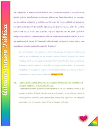 7
Por su función, la Administración Pública pone en contacto directo a la ciudadanía con
el poder político, satisfaciendo los intereses públicos de forma inmediata, por contraste
con los poderes legislativo y judicial, que lo hacen de forma mediata. Se encuentra
principalmente regulada por el poder ejecutivo y los organismos que están en contacto
permanente con el mismo. Por excepción, algunas dependencias del poder legislativo
integran la noción de "Administración Pública" (como las empresas estatales), a la vez
que pueden existir juegos de "Administración General" en los otros cuatro poderes o en
organismos estatales que pueden depender de alguno.
La noción alcanza a los maestros y demás trabajadores de la educación pública, así
como a los profesionales de los centros estatales de salud, la policía, las fuerzas
armadas, el servicio de parques nacionales y el servicio postal. Se discute, en cambio, si
la integran los servicios públicos prestados por organizaciones privadas con habilitación
del Estado. El concepto no alcanza a las entidades estatales que realizan la función
legislativa ni la función judicial del Estado. (Villegas, 2012)
III. ASPECTOS SOBRE LOS DOS GRANDES TIPOS DE REFORMAS: LA
INSTITUCIONAL Y LA GERENCIAL.
Tras haber separado a la reforma a administrativa en sus dos caras más visibles, la que
compete a cambios de índole administrativo e institucional, y la que refiere a cambio de
índole gerencial-valorativo, analizaremos estas dos facetas a partir de las categorías
enunciadas en la introducción: según el tipo, el tiempo y el alcance.
 