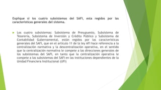 Explique si los cuatro subsistemas del SAFI, esta regidos por las
características generales del sistema.
 Los cuatro subsistemas: Subsistema de Presupuesto, Subsistema de
Tesorería, Subsistema de Inversión y Crédito Público y Subsistema de
Contabilidad Gubernamental, están regidos por las características
generales del SAFI, que en el artículo 11 de la ley AFI hace referencia a la
centralización normativa y la descentralización operativa, en el sentido
que la centralización normativa le compete a las direcciones generales de
los subsistemas del SAFI, en tanto que la centralización operativa le
compete a las subsistemas del SAFI en las instituciones dependientes de la
Unidad Financiera Institucional (UFI)
 