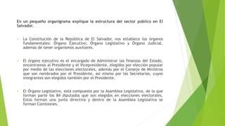 En un pequeño organigrama explique la estructura del sector público en El
Salvador.
 La Constitución de la República de El Salvador, nos establece los órganos
fundamentales: Órgano Ejecutivo; Órgano Legislativo y Órgano Judicial,
además de tener organismos auxiliares.
 El órgano ejecutivo es el encargado de Administrar las finanzas del Estado,
encontramos al Presidente y el Vicepresidente, elegidos por elección popular
por medio de las elecciones electorales, además por el Consejo de Ministros
que son nombrados por el Presidente, así mismo por las Secretarias, cuyos
integrantes son elegidos también por el Presidente.
 El Órgano Legislativo, está compuesto por la Asamblea Legislativa, de la que
forman parte los 84 diputados que son elegidos en elecciones electorales.
Estos forman una junta directiva y dentro de la Asamblea Legislativa se
forman Comisiones.
 