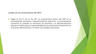 ¿Cuáles son las características del SAFI?
 Según el Art.11.-de la ley AFI, la característica básica del SAFI es la
centralización normativa y descentralización operativa. La centralización
normativa le compete al ministerio de hacienda y la descentralización
operativa implica que la responsabilidad de las operaciones financieras en
el proceso administrativo, la tienen las unidades ejecutoras.
 