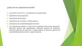 ¿Cuáles son los componentes del SAFI?
 La ley AFI en el Art.10.- nos plantea los componentes:
 Subsistema de presupuesto
 Subsistema de tesorería
 Subsistema de inversión y crédito público
 Subsistema de contabilidad gubernamental.
 Los subsistemas estarán a cargo de las siguientes direcciones generales:
dirección general del presupuesto, dirección general de tesorería,
dirección general de inversión y crédito público y dirección general de
contabilidad gubernamental, respectivamente.
 
