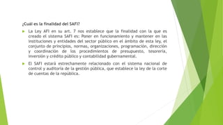 ¿Cuál es la finalidad del SAFI?
 La Ley AFI en su art. 7 nos establece que la finalidad con la que es
creado el sistema SAFI es: Poner en funcionamiento y mantener en las
instituciones y entidades del sector público en el ámbito de esta ley, el
conjunto de principios, normas, organizaciones, programación, dirección
y coordinación de los procedimientos de presupuesto, tesorería,
inversión y crédito público y contabilidad gubernamental.
 El SAFI estará estrechamente relacionado con el sistema nacional de
control y auditoría de la gestión pública, que establece la ley de la corte
de cuentas de la república.
 
