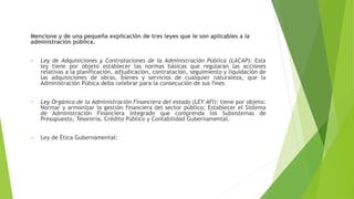 Mencione y de una pequeña explicación de tres leyes que le son aplicables a la
administración pública.
 Ley de Adquisiciones y Contrataciones de la Administración Pública (LACAP): Esta
ley tiene por objeto establecer las normas básicas que regularan las acciones
relativas a la planificación, adjudicación, contratación, seguimiento y liquidación de
las adquisiciones de obras, bienes y servicios de cualquier naturaleza, que la
Administración Púbica deba celebrar para la consecución de sus fines
 Ley Orgánica de la Administración Financiera del estado (LEY AFI): tiene por objeto:
Normar y armonizar la gestión financiera del sector público; Establecer el Sistema
de Administración Financiera Integrado que comprenda los Subsistemas de
Presupuesto, Tesorería, Crédito Público y Contabilidad Gubernamental.
 Ley de Ética Gubernamental:
 