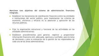 Mencione tres objetivos del sistema de administración financiera
integrado.
 Establecer los mecanismos de coordinación financiera entre las entidades
e instituciones del sector público, para implementar los criterios de
economía, eficiencia y eficacia en la obtención y aplicación de los
recursos públicos.
 Fijar la organización estructural y funcional de las actividades en las
entidades administrativas;
 Establecer procedimientos para generar, registrar y proporcionar
información financiera útil, adecuada, oportuna y confiable, para la toma
de decisiones y para la evaluación de la gestión de los responsables de
cada una de las áreas administrativas.
 